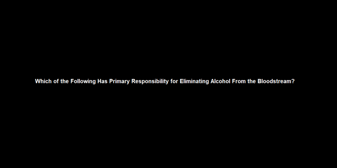 Which of the Following Has Primary Responsibility for Eliminating Alcohol From the Bloodstream?