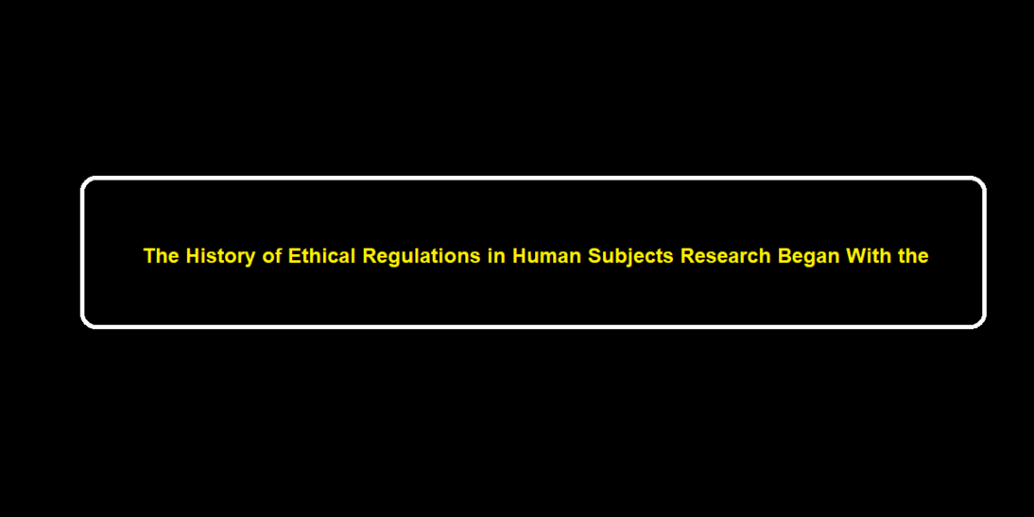 The History of Ethical Regulations in Human Subjects Research Began With the