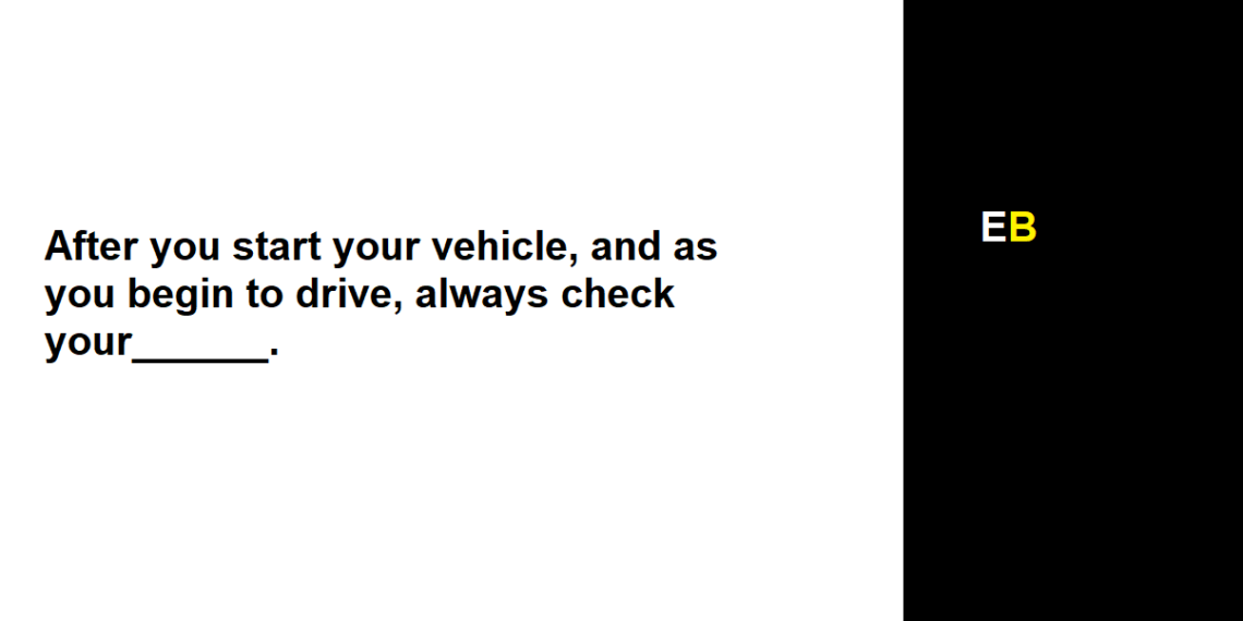 After you start your vehicle, and as you begin to drive, always check your______.